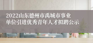 2022山东德州市禹城市事业单位引进优秀青年人才拟聘公示