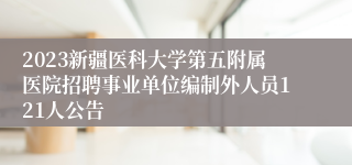 2023新疆医科大学第五附属医院招聘事业单位编制外人员121人公告