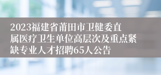 2023福建省莆田市卫健委直属医疗卫生单位高层次及重点紧缺专业人才招聘65人公告