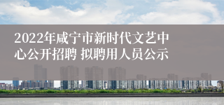 2022年咸宁市新时代文艺中心公开招聘 拟聘用人员公示