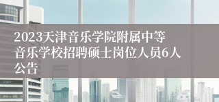 2023天津音乐学院附属中等音乐学校招聘硕士岗位人员6人公告
