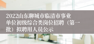 2022山东聊城市临清市事业单位初级综合类岗位招聘（第一批）拟聘用人员公示