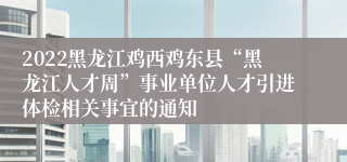 2022黑龙江鸡西鸡东县“黑龙江人才周”事业单位人才引进体检相关事宜的通知