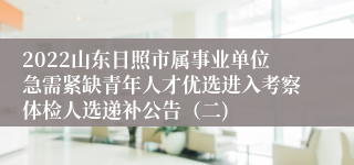 2022山东日照市属事业单位急需紧缺青年人才优选进入考察体检人选递补公告（二)