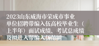2023山东威海市荣成市事业单位招聘带编入伍高校毕业生（上半年）面试成绩、考试总成绩及拟进入带编入伍范围