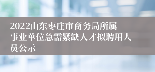 2022山东枣庄市商务局所属事业单位急需紧缺人才拟聘用人员公示