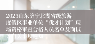 2023山东济宁北湖省级旅游度假区事业单位“优才计划”现场资格审查合格人员名单及面试等有关事项通知