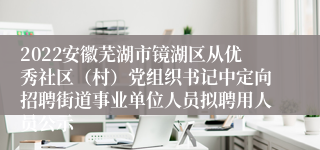 2022安徽芜湖市镜湖区从优秀社区（村）党组织书记中定向招聘街道事业单位人员拟聘用人员公示