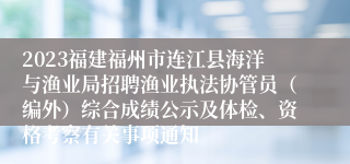 2023福建福州市连江县海洋与渔业局招聘渔业执法协管员（编外）综合成绩公示及体检、资格考察有关事项通知