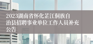 2023湖南省怀化芷江侗族自治县招聘事业单位工作人员补充公告