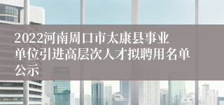 2022河南周口市太康县事业单位引进高层次人才拟聘用名单公示