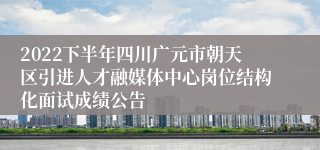 2022下半年四川广元市朝天区引进人才融媒体中心岗位结构化面试成绩公告