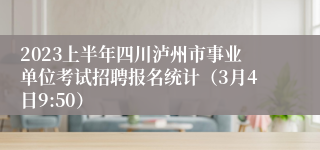 2023上半年四川泸州市事业单位考试招聘报名统计（3月4日9:50）