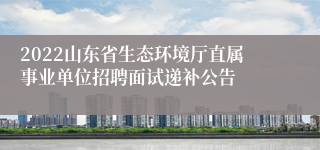 2022山东省生态环境厅直属事业单位招聘面试递补公告