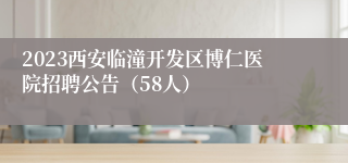 2023西安临潼开发区博仁医院招聘公告（58人）