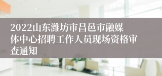 2022山东潍坊市昌邑市融媒体中心招聘工作人员现场资格审查通知