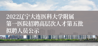 2022辽宁大连医科大学附属第一医院招聘高层次人才第五批拟聘人员公示