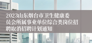 2023山东烟台市卫生健康委员会所属事业单位综合类岗位招聘取消招聘计划通知