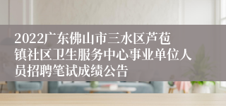 2022广东佛山市三水区芦苞镇社区卫生服务中心事业单位人员招聘笔试成绩公告