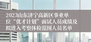 2023山东济宁高新区事业单位“优才计划”面试人员成绩及拟进入考察体检范围人员名单