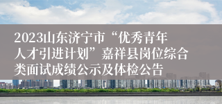 2023山东济宁市“优秀青年人才引进计划”嘉祥县岗位综合类面试成绩公示及体检公告