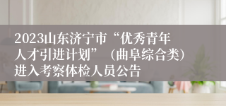 2023山东济宁市“优秀青年人才引进计划”（曲阜综合类）进入考察体检人员公告