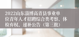 2022山东淄博高青县事业单位青年人才招聘综合类考察、体检弃权、递补公告（第三批）