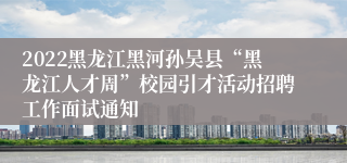 2022黑龙江黑河孙吴县“黑龙江人才周”校园引才活动招聘工作面试通知