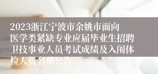 2023浙江宁波市余姚市面向医学类紧缺专业应届毕业生招聘卫技事业人员考试成绩及入闱体检人员名单公告