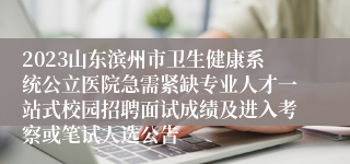 2023山东滨州市卫生健康系统公立医院急需紧缺专业人才一站式校园招聘面试成绩及进入考察或笔试人选公告