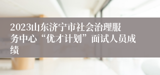 2023山东济宁市社会治理服务中心“优才计划”面试人员成绩