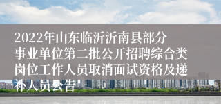 2022年山东临沂沂南县部分事业单位第二批公开招聘综合类岗位工作人员取消面试资格及递补人员公告