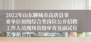 2022年山东聊城市高唐县事业单位初级综合类岗位公开招聘工作人员现场资格审查及面试有关事项公告