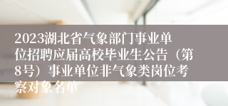 2023湖北省气象部门事业单位招聘应届高校毕业生公告（第8号）事业单位非气象类岗位考察对象名单