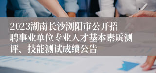 2023湖南长沙浏阳市公开招聘事业单位专业人才基本素质测评、技能测试成绩公告