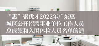 “惠”聚优才2022年广东惠城区公开招聘事业单位工作人员总成绩和入围体检人员名单的通告 