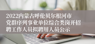 2022内蒙古呼伦贝尔根河市党群序列事业单位综合类岗开招聘工作人员拟聘用人员公示