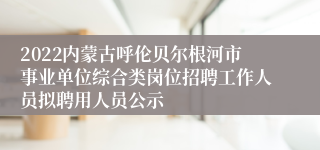 2022内蒙古呼伦贝尔根河市事业单位综合类岗位招聘工作人员拟聘用人员公示