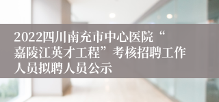 2022四川南充市中心医院“嘉陵江英才工程”考核招聘工作人员拟聘人员公示