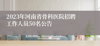 2023年河南省骨科医院招聘工作人员50名公告