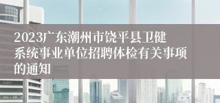 2023广东潮州市饶平县卫健系统事业单位招聘体检有关事项的通知