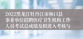 2022黑龙江牡丹江市林口县事业单位招聘医疗卫生机构工作人员考试总成绩及拟进入考核与体检人员名单公示