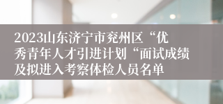 2023山东济宁市兖州区“优秀青年人才引进计划“面试成绩及拟进入考察体检人员名单