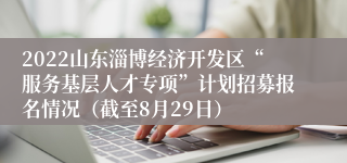 2022山东淄博经济开发区“服务基层人才专项”计划招募报名情况（截至8月29日）