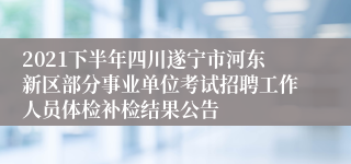 2021下半年四川遂宁市河东新区部分事业单位考试招聘工作人员体检补检结果公告