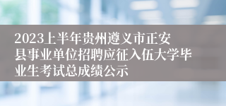 2023上半年贵州遵义市正安县事业单位招聘应征入伍大学毕业生考试总成绩公示