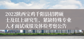 2022陕西宝鸡千阳县招聘硕士及以上研究生、紧缺特殊专业人才面试成绩及体检考察公告