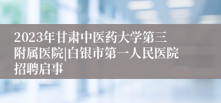 2023年甘肃中医药大学第三附属医院|白银市第一人民医院招聘启事