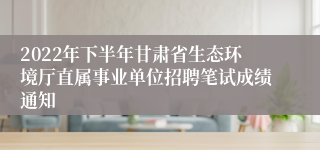 2022年下半年甘肃省生态环境厅直属事业单位招聘笔试成绩通知