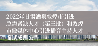 2022年甘肃酒泉敦煌市引进急需紧缺人才（第三批）和敦煌市融媒体中心引进播音主持人才面试成绩公告